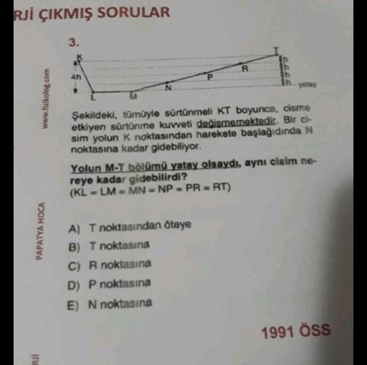 RJİ ÇIKMIŞ SORULAR
www.fizikolog.com
PAPATYA HOCA
RJI
3.
4h
R
yatay
Şekildeki, tümüyle sürtünmeli KT boyunca, cisme
etkiyen sürtünme kuvveti değişmemektedir. Bir ci-
sim yolun K noktasından harekete başlağıdında N
noktasına kadar gidebiliyor.
A) T noktasın