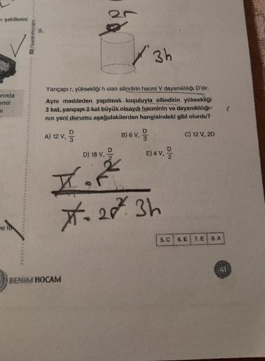 =ı şekillerini
anında
emir
61
e lit
3h
Yarıçapı r, yüksekliği h olan silindirin hacmi V dayanıklılığı D'dir.
Aynı maddeden yapılmak koşuluyla silindirin yüksekliği
3 kat, yarıçapı-2 kat büyük olsaydı hacminin ve dayanıklılığı-
nin yeni durumu aşağıdakilerd