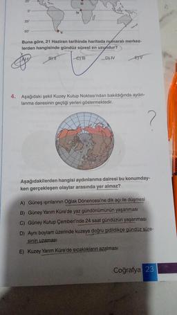 0
25"
50"
2
IV
BYT
111
Buna göre, 21 Haziran tarihinde haritada numaralı merkez-
lerden hangisinde gündüz süresi en uzundur?
D) IV
-eyll
EV
4. Aşağıdaki şekil Kuzey Kutup Noktası'ndan bakıldığında aydın-
lanma dairesinin geçtiği yerleri göstermektedir.
Aşağıdakilerden hangisi aydınlanma dairesi bu konumday-
ken gerçekleşen olaylar arasında yer almaz?
A) Güneş ışınlarının Oğlak Dönencesi'ne dik açı ile düşmesi
B) Güney Yarım Küre'de yaz gündönümünün yaşanması
C) Güney Kutup Çemberi'nde 24 saat gündüzün yaşanması
D) Aynı boylam üzerinde kuzeye doğru gidildikçe gündüz süre-
sinin uzaması
E) Kuzey Yarım Küre'de sıcaklıkların azalması
Coğrafya 23