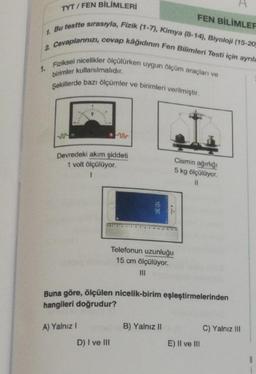 TYT/FEN BİLİMLERİ
1. Bu testte sırasıyla, Fizik (1-7), Kimya (8-14), Biyoloji (15-20
2 Cevaplarınızı, cevap kâğıdının Fen Bilimleri Testi için ayrıla
Fiziksel nicelikler ölçülürken uygun ölçüm araçları ve
birimler kullanılmalıdır.
Şekillerde bazı ölçümler ve birimleri verilmiştir.
1.
Devredeki akım şiddeti
1 volt ölçülüyor.
A) Yalnız I
10:30
D) I ve III
Telefonun uzunluğu
15 cm ölçülüyor.
Buna göre, ölçülen nicelik-birim eşleştirmelerinden
hangileri doğrudur?
FEN BİLİMLER
B) Yalnız II
Cismin ağırlığı
5 kg ölçülüyor.
||
E) II ve III
C) Yalnız III