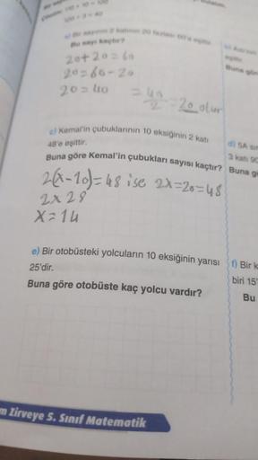 Bu say kaçtır?
20+20=60
20=66-20
20= 4to
=40=20 olur
e) Kemal'in çubuklarının 10 eksiğinin 2 katı
di 5A sin
48'e eşittir.
3 kati 90
Buna göre Kemal'in çubukları sayısı kaçtır? Buna g
2(x-10) = 48 ise 2x=20=48
2x 28
X=14
e) Bir otobüsteki yolcuların 10 eksi