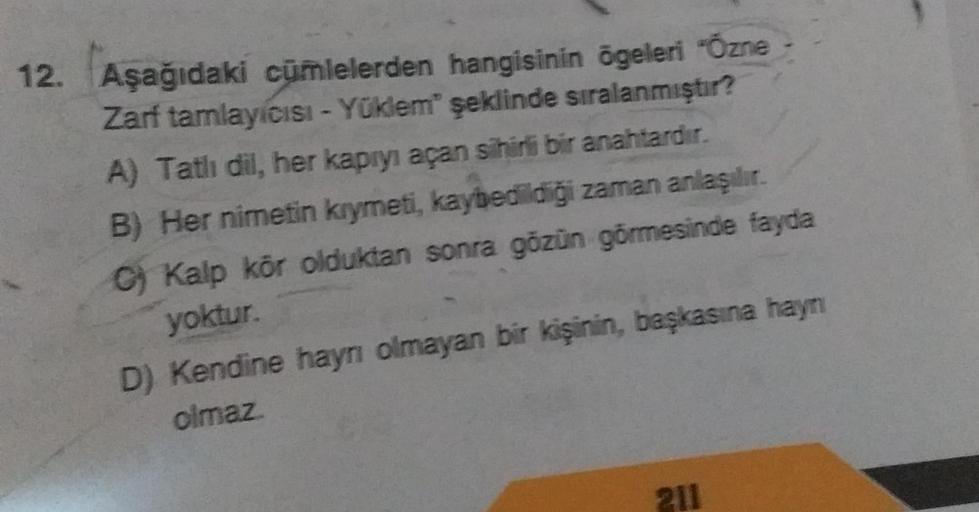 12. Aşağıdaki cümlelerden hangisinin ögeleri "Özne
Zarf tamlayıcısı - Yüklem" şeklinde sıralanmıştır?
A) Tatlı dil, her kapıyı açan sihirli bir anahtardır.
B) Her nimetin kıymeti, kaybedildiği zaman anlaşılır.
C) Kalp kör olduktan sonra gözün görmesinde fa