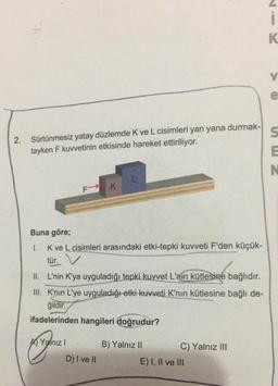 2.
Sürtünmesiz yatay düzlemde K ve L cisimleri yan yana durmak-
tayken F kuvvetinin etkisinde hareket ettiriliyor.
F K
Buna göre;
I.
K ve L cisimleri arasındaki etki-tepki kuvveti F'den küçük-
tür.
II. L'nin K'ya uyguladığı tepki kuvvet L'nin kütlesine bağlıdır.
III. K'nın L'ye uyguladığı etki kuvveti K'nın kütlesine bağlı de-
ğildir.
ifadelerinden hangileri doğrudur?
Yalnız I
D) I ve II
B) Yalnız II
C) Yalnız III
E) I, II ve III
K
V
e
S
E
N