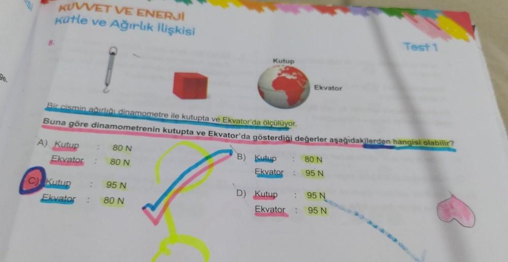 96.
KUVVET VE ENERJİ
Kütle ve Ağırlık İlişkisi
A) Kutup : 80 N
Ekvator
80 N
C) Kutup
Kutup
Bir cismin ağırlığı dinamometre ile kutupta ve Ekvator'da ölçülüyor.
Buna göre dinamometrenin kutupta ve Ekvator'da gösterdiği değerler aşağıdakilerden hangisi olabi