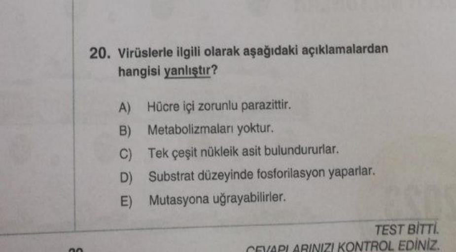 00
20. Virüslerle ilgili olarak aşağıdaki açıklamalardan
hangisi yanlıştır?
A) Hücre içi zorunlu parazittir.
B)
Metabolizmaları yoktur.
C)
Tek çeşit nükleik asit bulundururlar.
D)
Substrat düzeyinde fosforilasyon yaparlar.
E) Mutasyona uğrayabilirler.
TEST