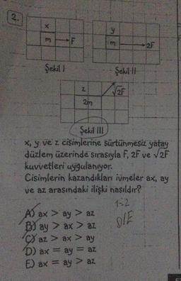 2.
X
3
Şekil 1
F
N
2m
A) ax > ay > az
B) ay > ax > az
y
az > ax > ay
D) ax = ay = az
E) ax = ay > az
3
Şekil 11
Şekil III
x, y ve z cisimlerine sürtünmesiz yatay
düzlem üzerinde sırasıyla F, 2F ve √2F
kuvvetleri uygulanıyor.
Cisimlerin kazandıkları ivmeler ax, ay
ve az arasındaki ilişki nasıldır?
1-2
DIE
2F