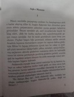 Aşk-ı Memnu
I
Maun sandalla çarpışmayı andıran bu karşılaşmaya artık
o kadar alışmış idiler ki, bugün Kalender'den dönerken gene
onun adeta çarparcasına yakından sıyırıp geçişini farketmiş
göründüler. Beyaz sandalın şık, zarif süvarilerinde küçük bir
telaş eseri, ufak bir korku sayhası bile uyandırmayarak ge-
çen maun sandala -her iki tarafı görebilmek üzere biraz yan
oturan- Peyker başını bile çevirmedi; arkasını sahile vererek
Anadolu kıyısına dumanlarını serpen bir vapura dalmış gözle-
riyle Bihter'in beyaz örtüsünün içinde tam bir vakar ve endi-
şeli yüzü tamamen lakayt kaldı; yalnız, anneleri, sarıya boyan-
mış saçlarının altında gözlerinin manasına derin bir belirsizlik
veren bir sürme çemberiyle çevrilmiş gözlerini çevirdi, ucunda
gizli bir teşekkür anlamı titreyen bir anlık serzenişle maun san-
dala hepten bigane kalmadı.
Aralarında mesafe biraz uzanır uzanmaz bu üç kadının la-
kayt ve vakur hallerine birden halel geldi, en önce anne kirk
beş senenin henüz izalesine muvaffak olamadığı bir genç ku-
runtusuyla gezinti yerlerinde etrafa dağılan tebessümleri kendi
tarafına çekmek alışkanlığını izleyerek dedi ki:
"Bu Adnan Bey de!.. Artık alışkanlık oldu, mutlaka her
çıkışta rastlaşacağız; bugün Kalender'de yoktu, değil mi
Bihter?.."
5