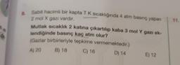 *
8. Sabit hacimli bir kapta T K sıcaklığında 4 atm basınç yapan
2 mol X gazı vardır,
Mutlak sıcaklık 2 katına çıkartılıp kaba 3 mol Y gazı ek-
lendiğinde basınç kaç atm olur?
(Gazlar birbirleriyle tepkime vermemektedir.)
A) 20 B) 18
C) 16
D) 14
E) 12