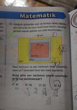 ge-
cm
ge
ir
ANKARA YAYINCILIK
Matematik
19. Aşağıda gösterilen sarı ve kırmızı renkli dikdört
gen kartonlar ile mavi renkli kare karton, kenarları
paralel olacak şekilde üst üste koyulmuştur.
18 cm
30
12
36.
Mavi kartonun ve sarı kartonun birer yüzlerinin
alanı cm² cinsinden birer tam kare sayılardır.
A) 46
Sari
23
√17 cm
45
Kırmızı
Mavi
Buna göre sarı kartonun çevre uzunluğu
en az kaç santimetredir?
B) 48,
18
22
78
S
C) 52
28
26
708
745
D) 54
78
126
1. Ü