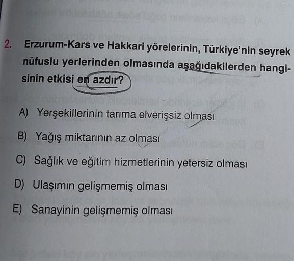 2. Erzurum-Kars ve Hakkari yörelerinin, Türkiye'nin seyrek
nüfuslu yerlerinden olmasında aşağıdakilerden hangi-
sinin etkisi en azdır?
A) Yerşekillerinin tarıma elverişsiz olması
B) Yağış miktarının az olması
C) Sağlık ve eğitim hizmetlerinin yetersiz olma