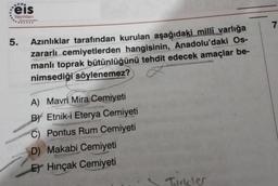 .....
eis
Yayınları
5.
Azınlıklar tarafından kurulan aşağıdaki millî varlığa
zararlı cemiyetlerden hangisinin, Anadolu'daki Os-
manlı toprak bütünlüğünü tehdit edecek amaçlar be-
nimsediği söylenemez?
A) Mavri Mira Cemiyeti
BY Etnik-i Eterya Cemiyeti
C) Pontus Rum Cemiyeti
D) Makabi Cemiyeti
THERMOR
E) Hinçak Cemiyeti
Turkler
7