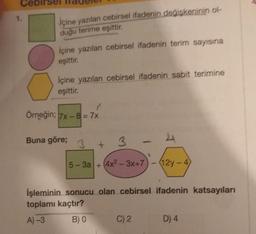 İçine yazılan cebirsel ifadenin değişkeninin ol-
duğu terime eşittir.
İçine yazılan cebirsel ifadenin terim sayısına
eşittir.
İçine yazılan cebirsel ifadenin sabit terimine
eşittir.
Örneğin; 7x-8= 7x
Buna göre;
3
3
5-3a +(4x²-3x+7
12y-4)
İşleminin sonucu olan cebirsel ifadenin katsayıları
toplamı kaçtır?
A)-3
B) 0
C) 2
D) 4