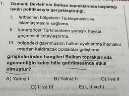 1. Osmanlı Devleti'nin Balkan topraklarında başlattığı
iskân politikasıyla gerçekleştirdiği;
1. fethedilen bölgelerin Türkleşmesini ve
İslamlaşmasını sağlama,
II. konargöçer Türkmenlerin yerleşik hayata
geçmesini kolaylaştırma,
eb
III. bölgedeki gayrimüslim halkın ayaklanma ihtimalini
ortadan kaldıracak politikalar geliştirme
Gm
girişimlerinden hangileri Balkan topraklarında
egemenliğin kalıcı hâle getirilmesinde etkili
olmuştur?
libe ris
A) Yalnız I
Tipe ev Allst niek
B) Yalnız II
D) II ve III
laris
Callicanoly
C) I ve II
utut ud nin E) I, II ve III