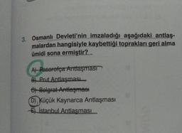 3. Osmanlı Devleti'nin imzaladığı aşağıdaki antlaş-
malardan hangisiyle kaybettiği toprakları geri alma
ümidi sona ermiştir?
A) Pasarofça Antlaşması
B) Prut Antlaşması
e) Belgrat Antlaşması
D), Küçük Kaynarca Antlaşması
E) İstanbul Antlaşması