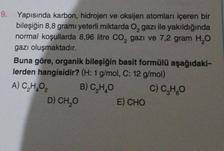 9. Yapısında karbon, hidrojen ve oksijen atomları içeren bir
bileşiğin 8,8 gramı yeterli miktarda O, gazı ile yakıldığında
normal koşullarda 8,96 litre CO₂ gazi ve 7,2 gram H₂O
gazı oluşmaktadır.
Buna göre, organik bileşiğin basit formülü aşağıdaki-
lerden