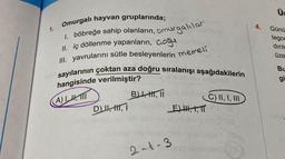 1.
Omurgalı hayvan gruplarında;
1. böbreğe sahip olanların, omurgalılar
II. iç döllenme yapanların, çoğu
III. yavrularını sütle besleyenlerin memeli
aza doğru sıralanışı aşağıdakilerin
ghad
C) II, I, III
sayılarının çoktan
hangisinde verilmiştir?
A)IH, TI
TD), H, I
B), H, II
2-1-3
E) HH,1,TT
eap emneleed
4.
Günü
tegor
dirile
üze
Bu
gi