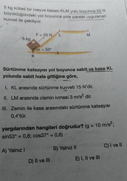 5 kg kütleli bir meyve kasası KLM yolu boyunca 55 N
büyüklüğündeki yol boyunca yola paralel uygulanan
kuvvet ile çekiliyor.
5 kg
K
F = 55 N
a = 53°
Sürtünme katsayısı yol boyunca sabit ve kasa KL
yolunda sabit hızla gittiğine göre,
A) Yalnız I
1. KL arasında sürtünme kuvveti 15 N'dir.
II. LM arasında cismin ivmesi 3 m/s² dir.
M
III. Zemin ile kasa arasındaki sürtünme katsayısı
0,4'tür.
yargılarından hangileri doğrudur? (g = 10 m/s²;
sin53° = 0,8; cos37° = 0,6)
D) II ve III
B) Yalnız II
E) I, II ve III
C) I ve II