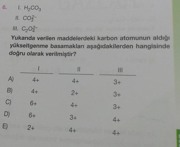 6. 1. H₂CO3
II. co-
III. C₂02-
Yukarıda verilen maddelerdeki karbon atomunun aldığı
yükseltgenme basamakları aşağıdakilerden hangisinde
doğru olarak verilmiştir?
A)
B)
C)
D)
E)
4+
4+
6+
6+
2+
||
4+
2+
4+
3+
4+
|||
3+
3+
3+
4+
4+