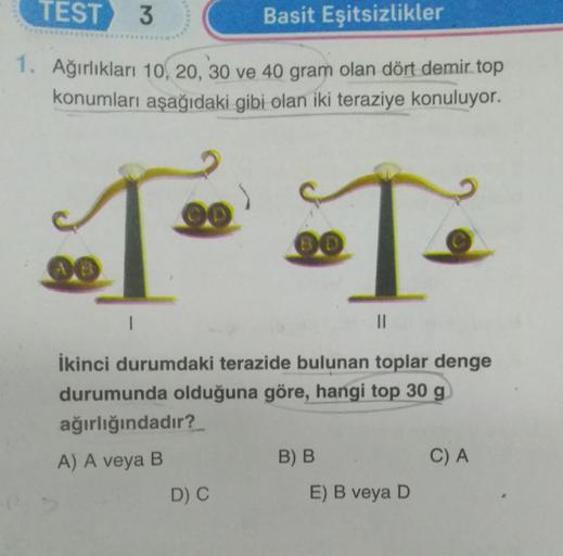 TEST 3
Basit Eşitsizlikler
1. Ağırlıkları 10, 20, 30 ve 40 gram olan dört demir top
konumları aşağıdaki gibi olan iki teraziye konuluyor.
T T
I
||
İkinci durumdaki terazide bulunan toplar denge
durumunda olduğuna göre, hangi top 30 g
ağırlığındadır?
A) A v