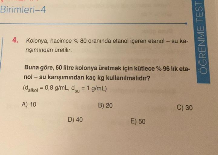 Birimleri-4
4. Kolonya, hacimce % 80 oranında etanol içeren etanol – su ka-
rışımından üretilir.
Buna göre, 60 litre kolonya üretmek için kütlece % 96 lık eta-
nol - su karışımından kaç kg kullanılmalıdır?
(dalkol = 0,8 g/mL, du = 1 g/mL)
su
A) 10
B) 20
D)