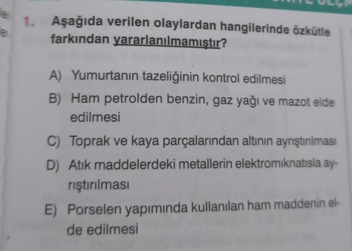 ler
er
1. Aşağıda verilen olaylardan hangilerinde özkütle
farkından yararlanılmamıştır?
A) Yumurtanın tazeliğinin kontrol edilmesi
B) Ham petrolden benzin, gaz yağı ve mazot elde
edilmesi
C) Toprak ve kaya parçalarından altının ayrıştırılması
D) Atık madde