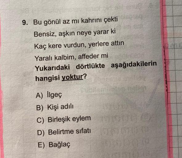 9. Bu gönül az mı kahrını çekti
Bensiz, aşkın neye yarar ki
Kaç kere vurdun, yerlere attın
Yaralı kalbim, affeder mi
Yukarıdaki dörtlükte aşağıdakilerin
hangisi yoktur?
A) İlgeç
B) Kişi adılı
C) Birleşik eylem
D) Belirtme sıfatı
E) Bağlaç
254
20
(0)
50000