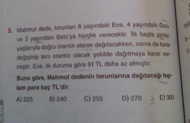 5. Mahmut dede, torunları 8 yaşındaki Ece, 4 yaşındaki Duru
ve 3 yaşındaki Batu'ya harçlık verecektir. İlk başta paray
yaşlanıyla doğru orantılı olarak dağıtacakken, sonra da karar
değiştirip ters orantılı olacak şekilde dağıtmaya karar ver-
miştir. Ece, i