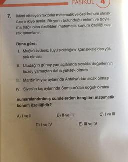 FASIKUL 4
7. İklimi etkileyen faktörler matematik ve özel konum olmak
üzere ikiye ayrılır. Bir yerin bulunduğu enlem ve boyla-
ma bağlı olan özellikleri matematik konum özelliği ola-
rak tanımlanır.
Buna göre;
1. Muğla'da deniz suyu sıcaklığının Çanakkale'den yük-
sek olması
II. Uludağ'ın güney yamaçlarında sıcaklık değerlerinin
kuzey yamaçtan daha yüksek olması
III. Mardin'in yaz aylarında Antalya'dan sıcak olması
IV. Sivas'ın kış aylarında Samsun'dan soğuk olması
numaralandırılmış cümlelerden hangileri matematik
konum özelliğidir?
A) I ve II
D) I ve IV
B) II ve III
E) III ve IV
C) I ve III