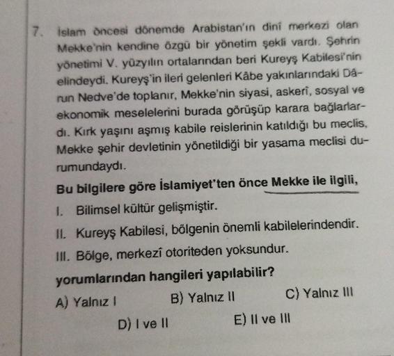 7. İslam öncesi dönemde Arabistan'ın dini merkezi olan
Mekke'nin kendine özgü bir yönetim şekli vardı. Şehrin
yönetimi V. yüzyılın ortalarından beri Kureyş Kabilesi'nin
elindeydi. Kureyş'in ileri gelenleri Kâbe yakınlarındaki Dâ-
run Nedve'de toplanır, Mek