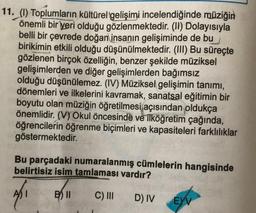 11. (1) Toplumların kültürel gelişimi incelendiğinde müziğin
önemli bir yeri olduğu gözlenmektedir. (II) Dolayısıyla
belli bir çevrede doğan insanın gelişiminde de bu
birikimin etkili olduğu düşünülmektedir. (III) Bu süreçte
gözlenen birçok özelliğin, benzer şekilde müziksel
gelişimlerden ve diğer gelişimlerden bağımsız
olduğu düşünülemez. (IV) Müziksel gelişimin tanımı,
dönemleri ve ilkelerini kavramak, sanatsal eğitimin bir
boyutu olan müziğin öğretilmesi açısından oldukça
önemlidir. (V) Okul öncesinde ve ilköğretim çağında,
öğrencilerin öğrenme biçimleri ve kapasiteleri farklılıklar
göstermektedir.
Bu parçadaki numaralanmış cümlelerin hangisinde
belirtisiz isim tamlaması vardır?
B11 C) III
D) IV
EYV