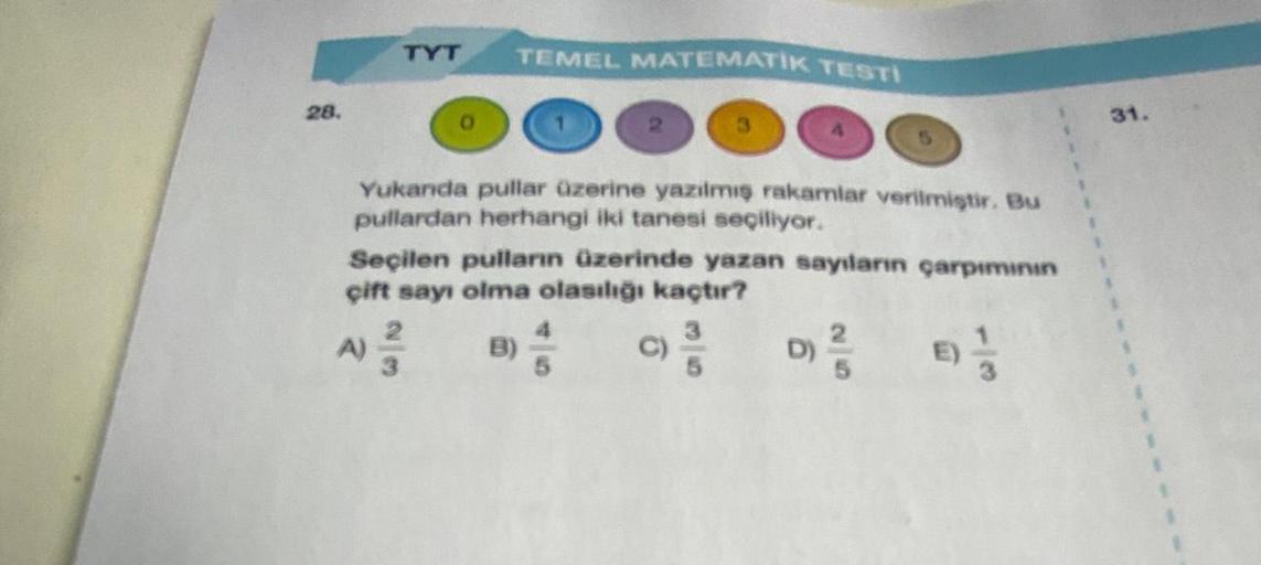 28.
TYT TEMEL MATEMATİK TESTI
Yukanda pullar üzerine yazılmış rakamlar verilmiştir. Bu
pullardan herhangi iki tanesi seçiliyor.
Seçilen pulların üzerinde yazan sayıların çarpımının
çift sayı olma olasılığı kaçtır?
3
C) ³/5
091/3
B)
A)
2/3
6
26
31.