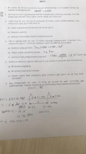 1. Bir cismin 40 kN'luk kuvvet ile kuvvet istikametinde 5 m hareket etmesi ile
yapılan işi hesaplayınız?
40x5=200
2. 20 N'luk kuvvet uygulanarak belli bir mesafe alan cisme bu esnada 10 kJ'luk
enerji harcanmıştır. Buna göre cismin aldığı yolu bulunuz?
3. 1