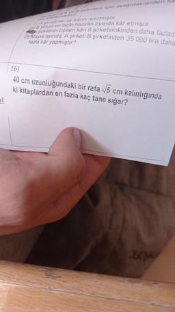 el
una gore A ve B sirketleri için aşağıdakilerden
gisi söylenebilir?
A) A şirketi her ay karını artırmıştır.
5) B şirketi en fazla haziran ayında kâr etmiştir.
şirketinin toplam kärı B şirketininkinden daha fazlad
Mayıs ayında, A şirketi B şirketinden 35 000 lira daha
fazla kâr yapmıştır?
16)
40 cm uzunluğundaki bir rafa √5 cm kalınlığında
ki kitaplardan en fazla kaç tane sığar?
362749