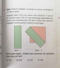 aki
dub
6. Bilgi: Karenin köşegen uzunluğu bir kenar uzunluğunun
√2 katına eşittir.
Aşağıda Şekil-1'de uzun kenarı kısa kenarının 3 katı ve
bir yüzünün alanı 120 cm² olan dikdörtgen şeklindeki kar-
tonun uzun kenarlarından biri Şekil-2'deki kare kartonun
köşegeni olacak şekilde üzerine konulmuştur.
Şekil - 1
Şekil - 2
Buna göre Şekil - 2'deki kare kartonun bir yüzünün
alanı kaç cm²'dir?
A) 180
B) 200
C) 240
D) 300
8.