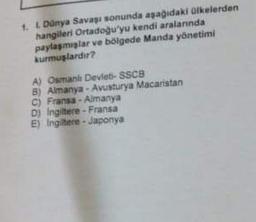 1. 1. Dünya Savaşı sonunda aşağıdaki ülkelerden
hangileri Ortadoğu'yu kendi aralarında
paylaşmışlar ve bölgede Manda yönetimi
kurmuşlardır?
A) Osmanlı Devleti- SSCB
5)
C) Fransa-Almanya
D) Ingiltere-Fransa
E) Ingiltere-Japonya
Almanya-Avusturya Macaristan