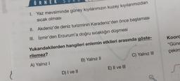 ÖRNEK
1. Yaz mevsiminde güney kıyılarımızın kuzey kıyılarımızdan
sıcak olması
II. Akdeniz'de deniz turizminin Karadeniz'den önce başlaması
III. İzmir'den Erzurum'a doğru sıcaklığın düşmesi
Yukarıdakilerden hangileri enlemin etkileri arasında göste-
rilemez?
A) Yalnız I
D) I ve II
B) Yalnız II
E) II ve III
C) Yalnız III
Koord
"Güne
çekim