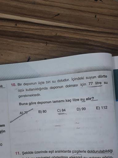 na
am
gün
-0
10. Bir deponun üçte biri su doludur. İçindeki suyun dörtte
üçü kullanıldığında deponun dolması için 77 litre su
gerekmektedir.
Buna göre deponun tamamı kaç litre su alır?
B) 80
C) 84
D) 99
A) 77
E) 112
11. Şekilde üzerinde eşit aralıklarda çi