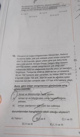 Bu alanlardan hangilerinin, Akdeniz ikliminin
görüldüğli alanlar esas alınarak oluşturulacak doğal
bölge sinertir einde yer almesi beklenir?
A) Ive #l
B) I ve Ill
1.
D) Il ve IV
10. Dünyanın en soğuk bölgelerinden Sibirya'dan, Akdeniz
kıyılarına kadar, pek çok noktada çıkan orman yangınları
2021'in ilk 8 ayında, geçen yıllara göre çok daha fazla
alanı küle çevirdi. Avrupa Orman Yangını Bilgi Sistemi
(EFFIS) verileri, orman yangınlarının yok ettiği alan
miktarında 2022'nin olağanüstü boyutta yıkıcı yıl olacağını
öngörüyor. Türkiye'de 2008 ila 2020'de her yıl ortalama
20 bin 760 hektarlık alan yanarken, bu miktar 2021'in son
8 ayında yüzde 755 arttı. 2021'in ocak ile ağustos ayları
arasında kül olan ormanlık alan 177 bin 476 hektara ulaştı.
III.
Buna göre orman yangınlarının günümüzde artış
göstermesinde;
ihmal ve dikkatsizliğin fazla olması,
orman içi ve bitişiğindeki nüfuş hareketliliğinin
artması,
orman alanlarının milli park ilan edilmesi
durumlarından hangilerinin etkili olduğu söylenir?
A) Yalnız I
E) Il ve IV
C) II ve III
D) II ve III
B ve II
C) I ve III
E) I, II ve III
B
L
G
S
A
M
A
L