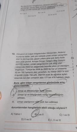 Bu alanlardan hangilerinin, Akdeniz ikliminin
görüldüğli alanlar esas alınarak oluşturulacak doğal
bölge sinertir einde yer almesi beklenir?
A) Ive #l
B) I ve Ill
1.
D) Il ve IV
10. Dünyanın en soğuk bölgelerinden Sibirya'dan, Akdeniz
kıyılarına kadar, pek çok noktada çıkan orman yangınları
2021'in ilk 8 ayında, geçen yıllara göre çok daha fazla
alanı küle çevirdi. Avrupa Orman Yangını Bilgi Sistemi
(EFFIS) verileri, orman yangınlarının yok ettiği alan
miktarında 2022'nin olağanüstü boyutta yıkıcı yıl olacağını
öngörüyor. Türkiye'de 2008 ila 2020'de her yıl ortalama
20 bin 760 hektarlık alan yanarken, bu miktar 2021'in son
8 ayında yüzde 755 arttı. 2021'in ocak ile ağustos ayları
arasında kül olan ormanlık alan 177 bin 476 hektara ulaştı.
III.
Buna göre orman yangınlarının günümüzde artış
göstermesinde;
ihmal ve dikkatsizliğin fazla olması,
orman içi ve bitişiğindeki nüfuş hareketliliğinin
artması,
orman alanlarının milli park ilan edilmesi
durumlarından hangilerinin etkili olduğu söylenir?
A) Yalnız I
E) Il ve IV
C) II ve III
D) II ve III
B ve II
C) I ve III
E) I, II ve III
B
L
G
S
A
M
A
L