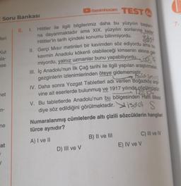 Soru Bankası
feri
Kut
la-
se
net
n-
ne
benimhocam TEST
Hititler ile ilgili bilgilerimiz daha bu yüzyılın başlan-
na dayanmaktadır ama XIX. yüzyılın sonlarına kadar
edot
Hititler'in tarih içindeki konumu bilinmiyordu.
II. Gerçi Mısır metinleri bir kavimden söz ediyordu ama bu
kavmin Anadolu kökenli olabileceği kimsenin aklına gel
miyordu, yalnız uzmanlar bunu yapabiliyordu.
III. İç Anadolu'nun İlk Çağ tarihi ile ilgili yapılan araştırmalar,
Pse Jet 201113
gezginlerin izlenimlerinden öteye gidememiştir.
IV. Daha sonra Yozgat Tabletleri adı verilen Boğazköy arşi
vine ait eserlerde bulunmuş ve 1917 yılında çözülmüştür.
V. Bu tabletlerde Anadolu'nun bu bölgesinden Hatti ülkesi
diye söz edildiğini görülmektedir. isdet
Numaralanmış cümlelerde altı çizili sözcüklerin hangileri
türce aynıdır?
A) I ve II
at
6. 1.
D) III ve V
B) II ve III
C) III ve IV
E) IV ve V
7.