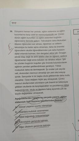 TYT
36. Dünyanın hemen her yerinde, eğitim sistemine ve eğitim
kurumlarına karşı ciddi bir memnuniyetsizlik var. Çünkü
dünün eğitim kurumları ve eğitim sistemleri bugünün
öğrencisine demode geliyor. Teknolojinin daha ilkokuldan
itibaren öğrencileri esir alması, öğretmen ve velilerin
teknolojiye bu kadar aşina olmaması, daha da önemlisi
öğrencilerin okulda öğrendiklerinden çok daha fazlasını
dijital ortamda bulması, tüm dengeleri altüst etti. Örneğin
elinde kitap değil de akıllı telefon olan bir öğrenci, sadece
öğretmenleri değil anne babaları da rahatsız ediyor. İşte
bu yüzden bugünün koşulları göz önünde bulundurularak
eğitimin yeniden şekillendirilmesi gerekiyor. Yoksa
mutsuzluk daha da derinleşecek. Şu sıralar çok sayıda
veli, okulundan memnun olmadığı için yeni okul arayışı
içinde. Sanıyorlar ki bir başka okula gittiklerinde daha mutlu
olacaklar. Oysa değişen hiçbir şey olmayacak. Çünkü
mevcut okullarındaki sıkıntıların çok önemli bir bölümüyle
gittikleri okullarda da karşılaşacaklar ve çocuklarının dijital
bağımlılığında, okula ve derslere bakış açısında çok da
büyük değişiklikler olmayacak.
Aşağıdakilerden hangisi-bu parçada yazarın eğitim
sistemiyle ilgili olumsuz tespitlerinden değildir?
A Güncel yaşama uyumlu olamaması
B) Insar
nsanlara mutluluk verememesi
CyDijital bağımlılığı önleyememesi
Teknolojinin gerisinde kalması
EX Diğer ülkelerin gerisinde kalması
37
3