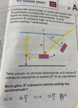 TYT DENEME SINAVI 02
A A
7. A noktasından tavana bağlı ve tavana dik durumlu olan
16 santimetre uzunluğundaki ipin ucunda, dikdörtgen
biçimli bir tahta parçası bulunmaktadır. İp tahta
parçasının B noktasına bağlı ve ilk durumda B noktasının
zemine uzaklığı 7 santimetredir.
7
AUT
A) 13
A
16
B
30°
Tahta parçası ok yönünde sallandığında ve B noktası B'
noktasına ulaştığında ip tavanla 30° lik açı yapmaktadır.
B) 2 C) 14
B
Buna göre, B' noktasının zemine uzaklığı kaç
santimetredir?
29
C) 14 D) 22 15