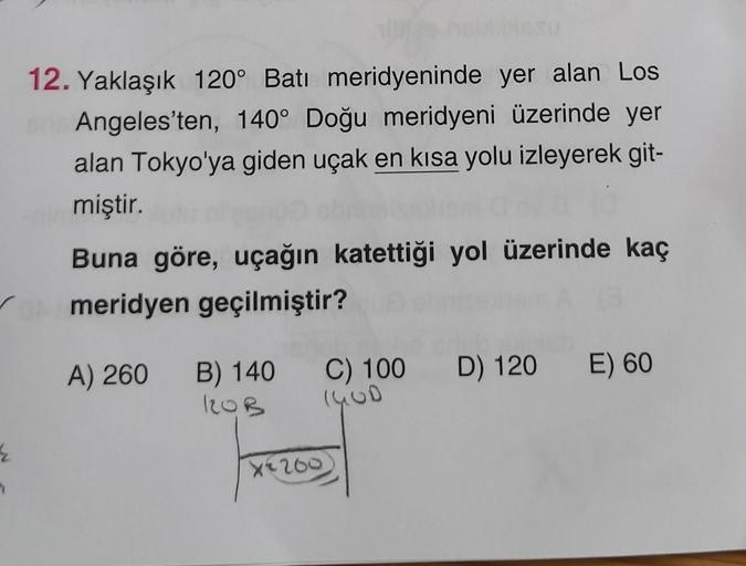 12. Yaklaşık 120° Batı meridyeninde yer alan Los
Angeles'ten, 140° Doğu meridyeni üzerinde yer
alan Tokyo'ya giden uçak en kısa yolu izleyerek git-
miştir.
Buna göre, uçağın katettiği yol üzerinde kaç
meridyen geçilmiştir?
A) 260
B) 140
120B
C) 100 D) 120 