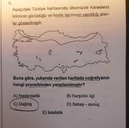 6.
Aşağıdaki Türkiye haritasında ülkemizde Karadeniz
ikliminin görüldüğü ve fındık tarımının yapıldığı alan-
lar gösterilmiştir.
12
Buna göre, yukarıda verilen haritada coğrafyanın
hangi prensibinden yararlanılmıştır?
A) Nedensellik
C) Dağılış
E) İstatistik
B) Karşılıklı ilgi
D) Sebep-sonuç