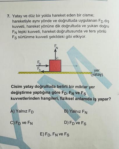 7. Yatay ve düz bir yolda hareket eden bir cisme;
hareketiyle aynı yönde ve doğrultuda uygulanan Fp dış
kuvveti, hareket yönüne dik doğrultuda ve yukarı doğru
FN tepki kuvveti, hareket doğrultusunda ve ters yönlü
Fs sürtünme kuvveti şekildeki gibi etkiyor.