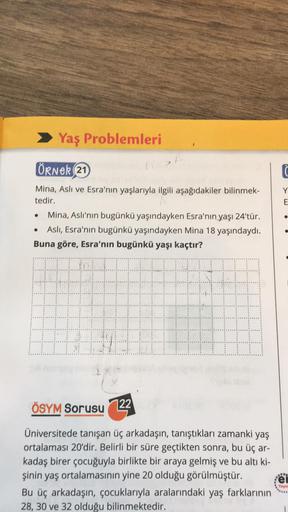 Yaş Problemleri
ÖRNER 21
Mina, Aslı ve Esra'nın yaşlarıyla ilgili aşağıdakiler bilinmek-
tedir.
• Mina, Aslı'nın bugünkü yaşındayken Esra'nın yaşı 24'tür.
Aslı, Esra'nın bugünkü yaşındayken Mina 18 yaşındaydı.
Buna göre, Esra'nın bugünkü yaşı kaçtır?
ÖSYM 