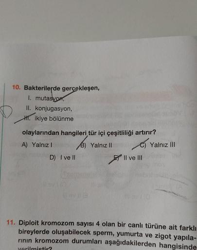 10. Bakterilerde gerçekleşen,
I. mutasyon,
II. konjugasyon,
H. ikiye bölünme
olaylarından hangileri tür içi çeşitliliği artırır?
A) Yalnız I
B) Yalnız II
D) I ve II
II ve III
verilmistir?
Yalnız III
11. Diploit kromozom sayısı 4 olan bir canlı türüne ait f