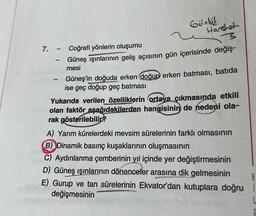 Günlöl
Hareket
3
Güneş ışınlarının geliş açısının gün içerisinde değiş-
mesi
7. - Coğrafi yönlerin oluşumu
-
Güneş'in doğuda erken doğup erken batması, batıda
ise geç doğup geç batması
Yukarıda verilen özelliklerin ortaya çıkmasında etkili
olan faktör aşağıdakilerden hangisinin de nedeni ola-
rak gösterilebilir?
A) Yarım kürelerdeki mevsim sürelerinin farklı olmasının
B) Dinamik basınç kuşaklarının oluşmasının
C) Aydınlanma çemberinin yıl içinde yer değiştirmesinin
D) Güneş ışınlarının dönenceler arasına dik gelmesinin
E) Gurup ve tan sürelerinin Ekvator'dan kutuplara doğru i
değişmesinin
B
L
