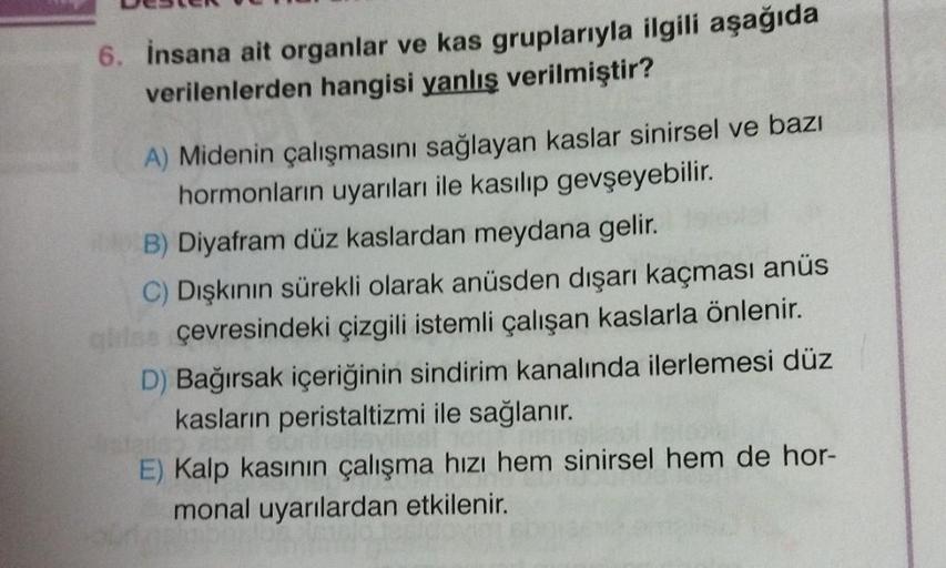 6. İnsana ait organlar ve kas gruplarıyla ilgili aşağıda
verilenlerden hangisi yanlış verilmiştir?
A) Midenin çalışmasını sağlayan kaslar sinirsel ve bazı
hormonların uyarıları ile kasılıp gevşeyebilir.
B) Diyafram düz kaslardan meydana gelir.
C) Dışkının