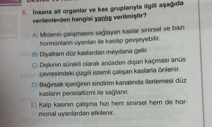 6. İnsana ait organlar ve kas gruplarıyla ilgili aşağıda
verilenlerden hangisi yanlış verilmiştir?
A) Midenin çalışmasını sağlayan kaslar sinirsel ve bazı
hormonların uyarıları ile kasılıp gevşeyebilir.
B) Diyafram düz kaslardan meydana gelir.
C) Dışkının 